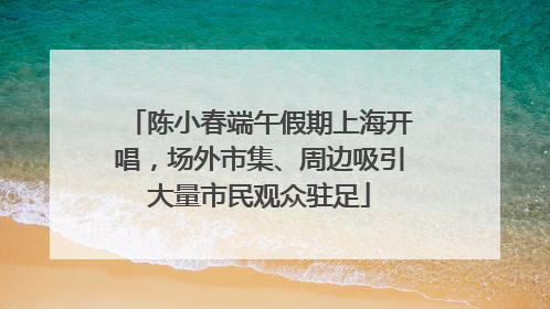 陈小春端午假期上海开唱，场外市集、周边吸引大量市民观众驻足